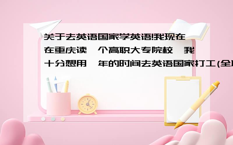 关于去英语国家学英语!我现在在重庆读一个高职大专院校,我十分想用一年的时间去英语国家打工(全职那种)主要目的有如下4点.第1通过打工处在那环境可以让我更加能够学习好英语,(最主要