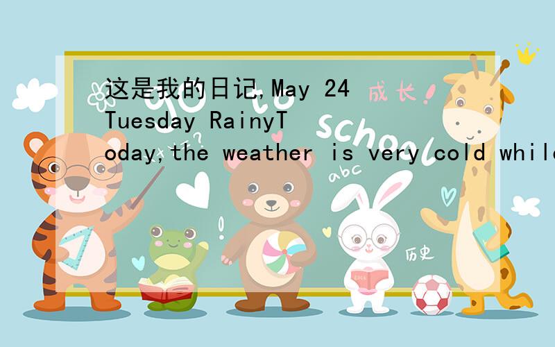 这是我的日记,May 24 Tuesday RainyToday,the weather is very cold while the temperature rised to 30 C.I think it is very strange and the temperature has been always strange since a few years ago.What is the reason that it happen?What will happen