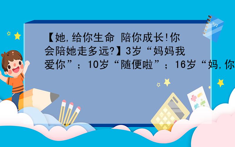 【她,给你生命 陪你成长!你会陪她走多远?】3岁“妈妈我爱你”；10岁“随便啦”；16岁“妈,你好烦”；18岁“我想离开这个家”；25岁“妈,你当时是对的”；30岁“妈,我想回家”；50岁“妈,