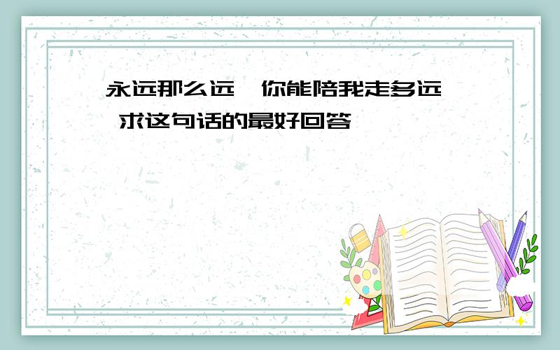 永远那么远,你能陪我走多远… 求这句话的最好回答