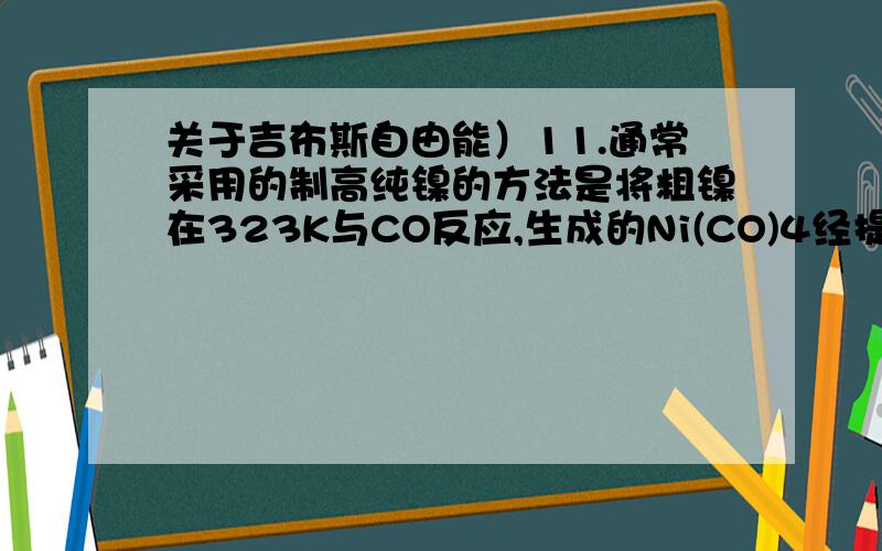 关于吉布斯自由能）11.通常采用的制高纯镍的方法是将粗镍在323K与CO反应,生成的Ni(CO)4经提纯后在约473K分解得到纯镍Ni(s) + CO(g) Ni(CO)4（l）已知反应的△rH = —161 kJ•mol ,△rS = 420J•k R