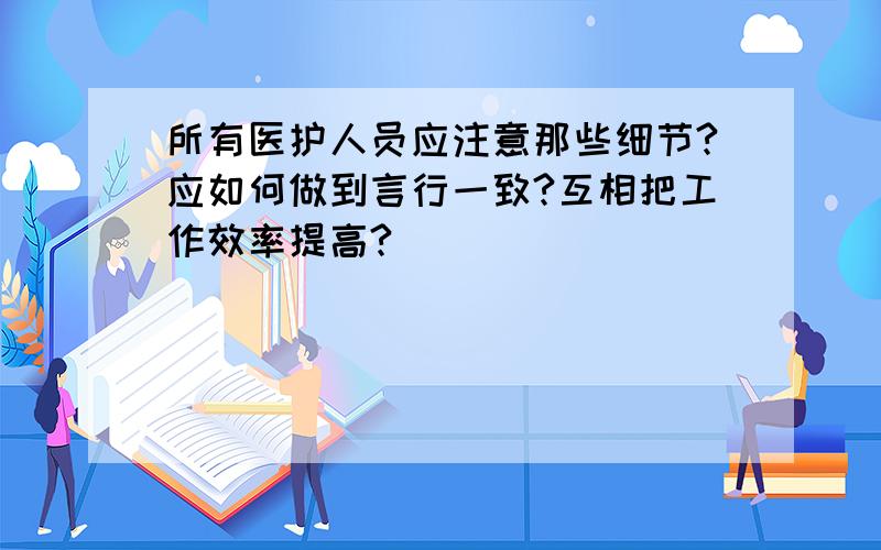 所有医护人员应注意那些细节?应如何做到言行一致?互相把工作效率提高?