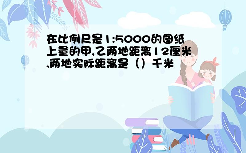 在比例尺是1:5000的图纸上量的甲,乙两地距离12厘米,两地实际距离是（）千米