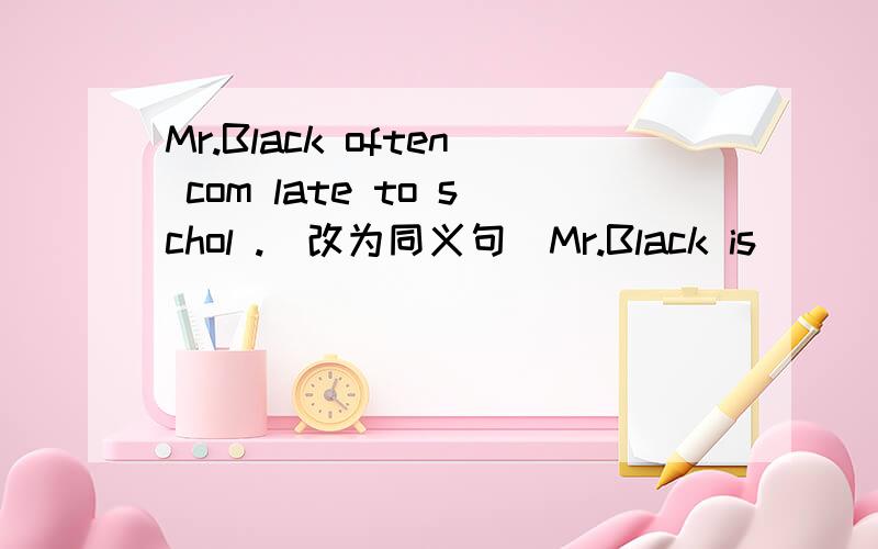 Mr.Black often com late to schol .(改为同义句)Mr.Black is ___ ____ ____ school