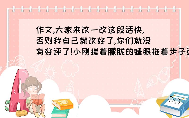 作文,大家来改一改这段话快,否则我自己就改好了,你们就没有好评了!小刚搓着朦胧的睡眼拖着步子进了教室,课代表正在收作业,叫道：“小刚,”小刚一听马上直起了腰,呆呆地立着,突然,他一