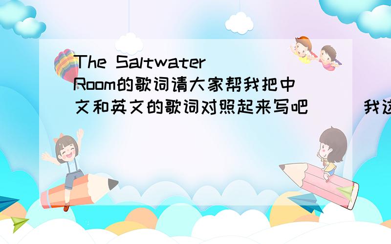 The Saltwater Room的歌词请大家帮我把中文和英文的歌词对照起来写吧```我这里有英文的英语好的可以翻译一下I opened my eyes last night and saw you in the low light Walking down by the bay, on the shore, staring up at