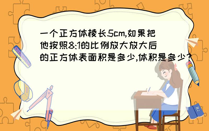 一个正方体棱长5cm,如果把他按照8:1的比例放大放大后的正方体表面积是多少,体积是多少?