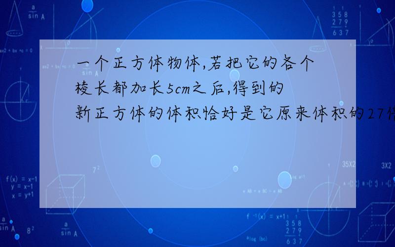 一个正方体物体,若把它的各个棱长都加长5cm之后,得到的新正方体的体积恰好是它原来体积的27倍,求加长后的正方体棱长为多少？