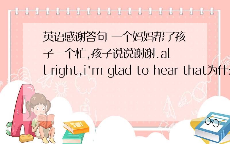 英语感谢答句 一个妈妈帮了孩子一个忙,孩子说说谢谢.all right,i'm glad to hear that为什么不行