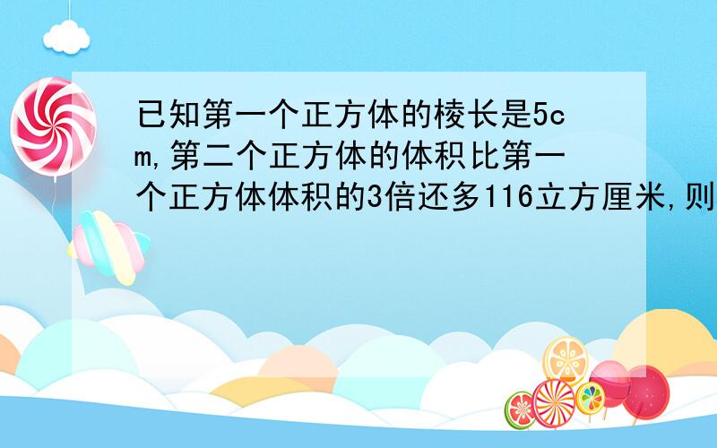 已知第一个正方体的棱长是5cm,第二个正方体的体积比第一个正方体体积的3倍还多116立方厘米,则第二个正方体的棱长能达到7.