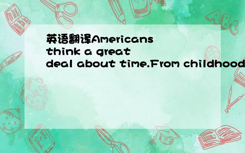 英语翻译Americans think a great deal about time.From childhood they learn to value time.As children,they are taught to be on time to go to school,to do work and to do everything.When they are having a good time,they say that time flies.When a per