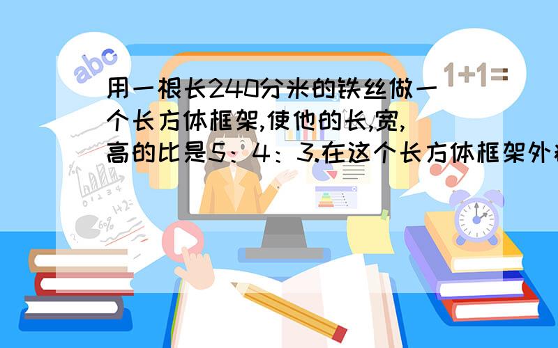 用一根长240分米的铁丝做一个长方体框架,使他的长,宽,高的比是5：4：3.在这个长方体框架外糊一层纸,至少要多少平方分米的纸?它的体积是多少立方分米?