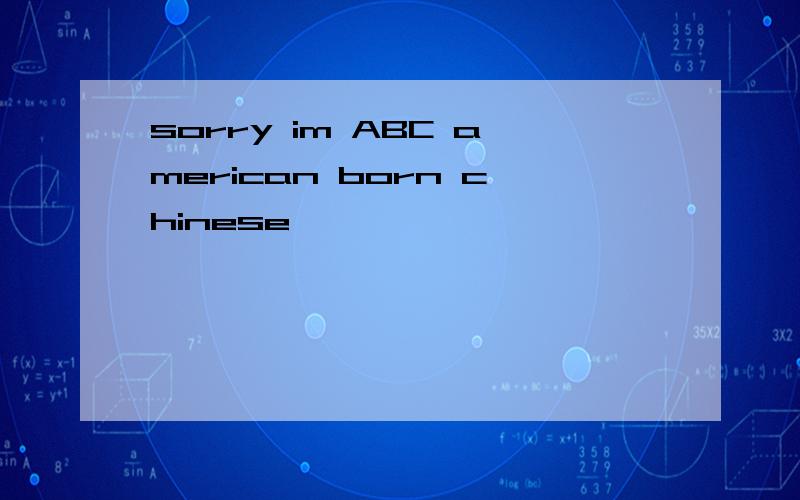 sorry im ABC american born chinese