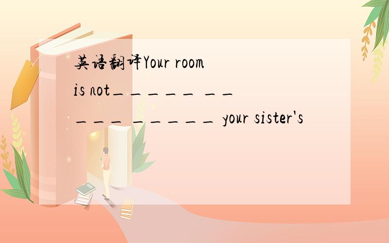 英语翻译Your room is not_____ _____ _____ your sister's