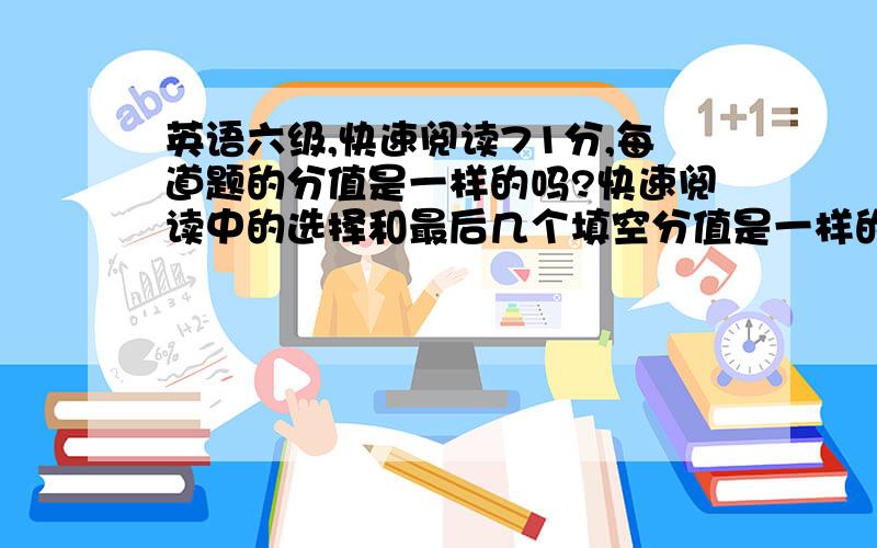 英语六级,快速阅读71分,每道题的分值是一样的吗?快速阅读中的选择和最后几个填空分值是一样的吗?如果不是,那各是多少呢?2楼 到底是一样还是不一样呢？我问的是快速阅读