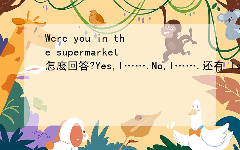 Were you in the supermarket 怎麽回答?Yes,I…….No,I…….还有 Is shu proud of her students?怎麽回答?
