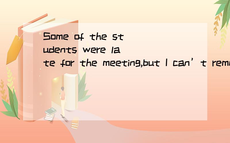 Some of the students were late for the meeting,but I can’t remember _____.　　A.what B.when　　C.which D.whom　　此题最佳答案为C.句意为“有些学生开会迟到了,但我不记得是哪些学生了”.为何不选whom?