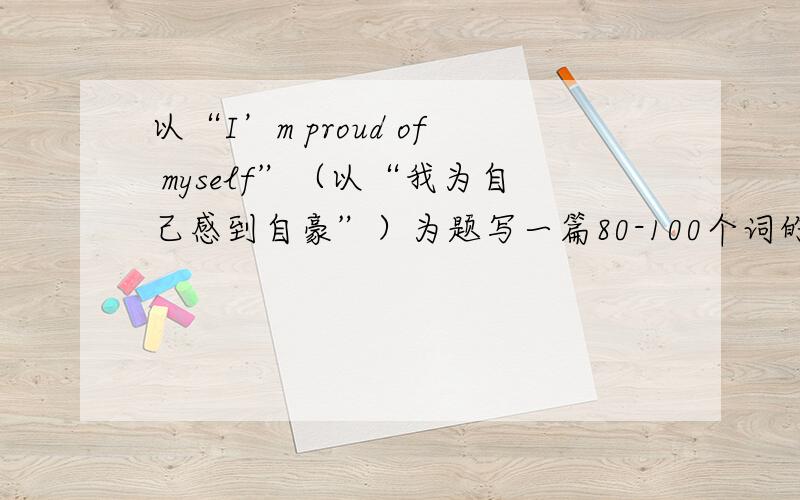 以“I’m proud of myself”（以“我为自己感到自豪”）为题写一篇80-100个词的短文，文中不得出现真实人名校名，否则扣分。参考词：sex（性别）1.What kind of person are you?2.What makes you proud of yours