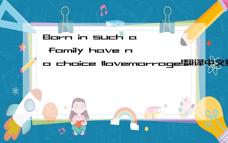 Born in such a family have no choice llovemarrage!翻译中文要正确答案