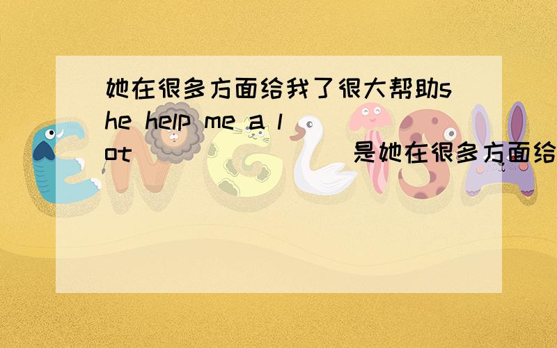 她在很多方面给我了很大帮助she help me a lot____ ____是她在很多方面给我了很大帮助she help me a lot____ ____ ___额，不小心打错了