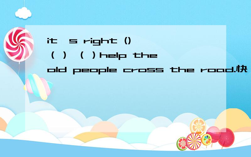 it's right () （） （）help the old people cross the road.快