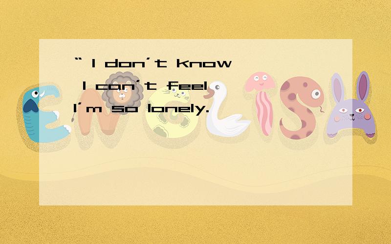 “ I don’t know I can’t feel I’m so lonely.