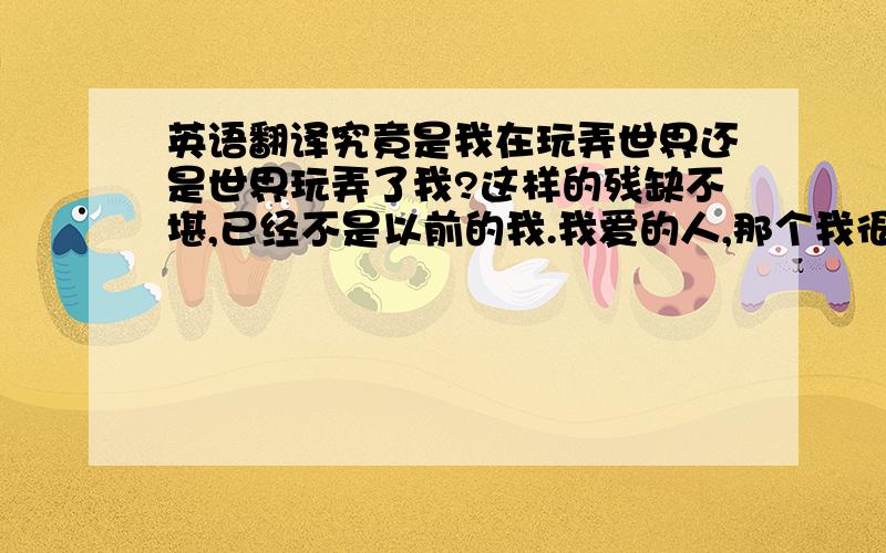 英语翻译究竟是我在玩弄世界还是世界玩弄了我?这样的残缺不堪,已经不是以前的我.我爱的人,那个我很爱的人,永远也不会知道这份特殊的爱吧.于是,我选择了离开,自己勇敢面对这个冷酷的