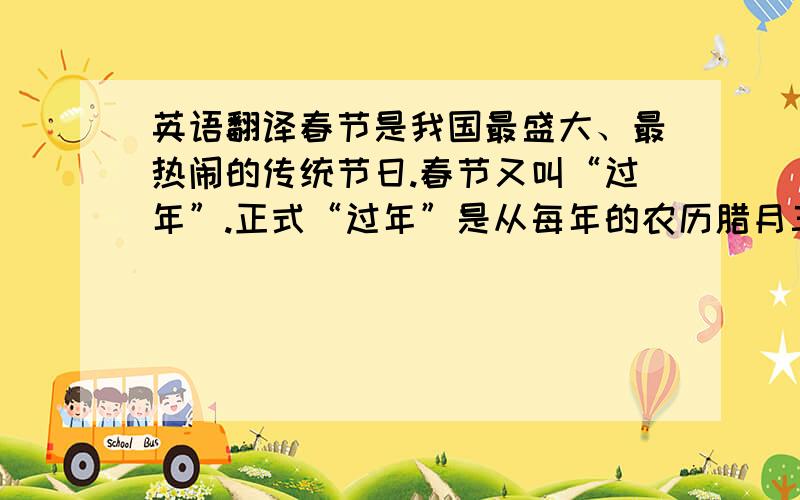 英语翻译春节是我国最盛大、最热闹的传统节日.春节又叫“过年”.正式“过年”是从每年的农历腊月三十开始的,也就是每年的最后一天.每年的这天晚上,人们都要“守夜”.全家人围在一起,