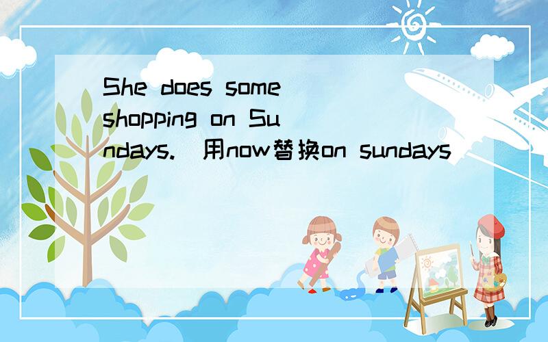 She does some shopping on Sundays.(用now替换on sundays）