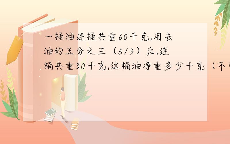 一桶油连桶共重60千克,用去油的五分之三（5/3）后,连桶共重30千克,这桶油净重多少千克（不带桶的重）?