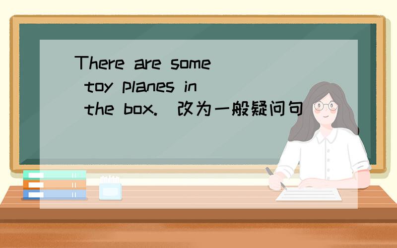 There are some toy planes in the box.(改为一般疑问句)