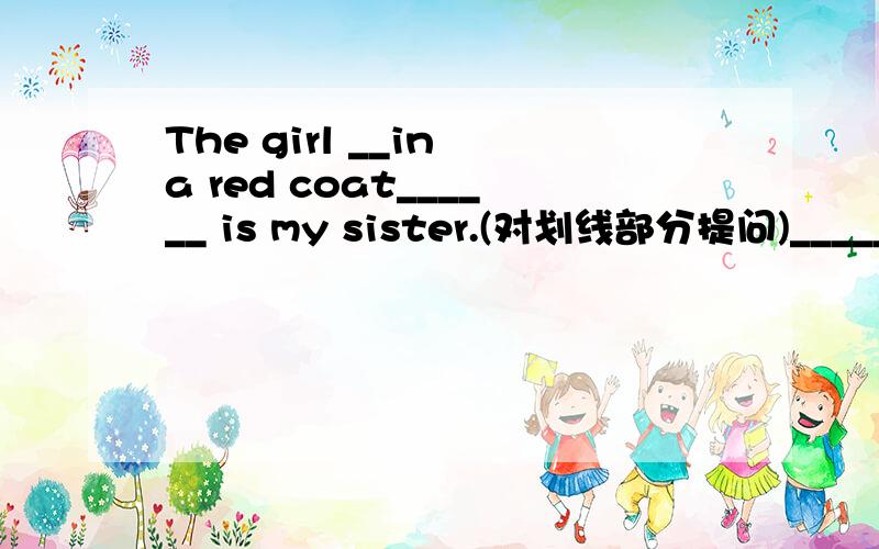 The girl __in a red coat______ is my sister.(对划线部分提问)______ ______is your sister(望解答)