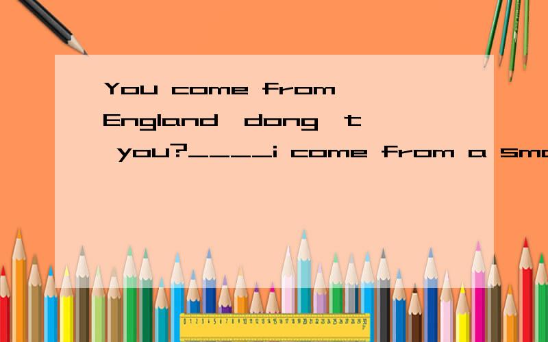 You come from England,dong't you?____i come from a small town near london.ANo,i do B No,i don't C Yes,i am DYes,i do.这个题到底为什么 选什么啊