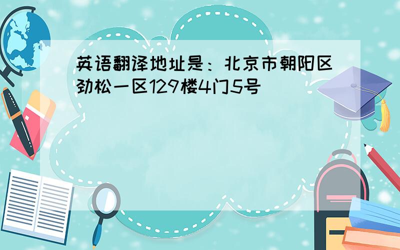 英语翻译地址是：北京市朝阳区劲松一区129楼4门5号