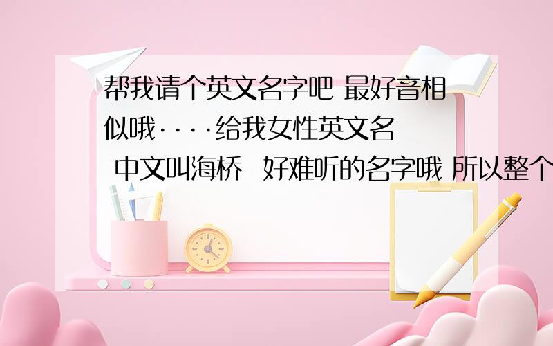 帮我请个英文名字吧 最好音相似哦····给我女性英文名  中文叫海桥  好难听的名字哦 所以整个号听的英文名字