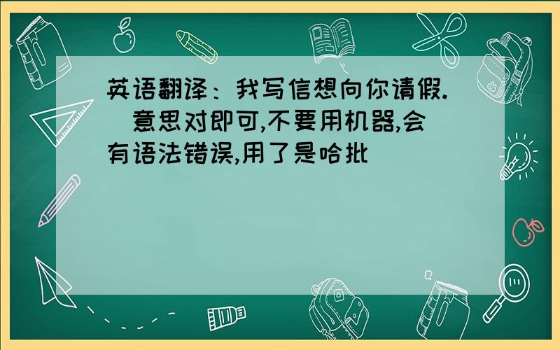 英语翻译：我写信想向你请假.(意思对即可,不要用机器,会有语法错误,用了是哈批)