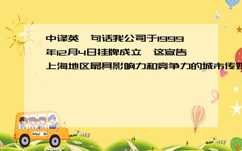 中译英一句话我公司于1999年12月4日挂牌成立,这宣告上海地区最具影响力和竞争力的城市传媒新势力正式形成