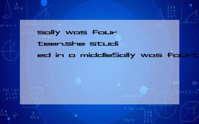 sally was fourteen.she studied in a middleSally was fourteen.She studied in a middle school.She liked dancing and singing and spend a lot time on them.But she hated maths and even decided to give it up.Her father was anxious about it.It was Sunday .S