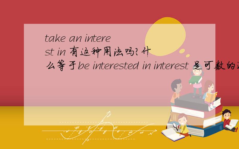 take an interest in 有这种用法吗?什么等于be interested in interest 是可数的还是不可数的?我们老师说是只有take interests in doing sth 因为interest 是不可数名词