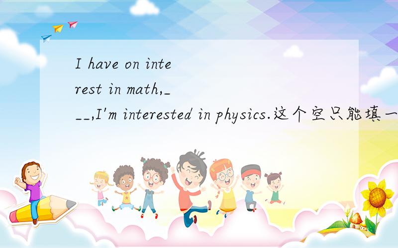 I have on interest in math,___,I'm interested in physics.这个空只能填一个单词、填什么啊he began to take an ____ in making things when he was still a child还有这个、填什么啊