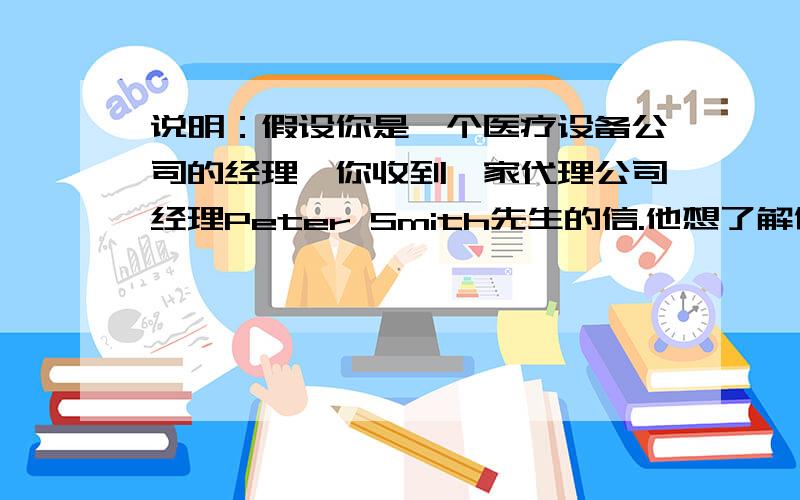 说明：假设你是一个医疗设备公司的经理,你收到一家代理公司经理Peter Smith先生的信.他想了解你公司的情况.你写信向他介绍并表示希望他能作为你公司的代理.　　公司简介：　　公司名称