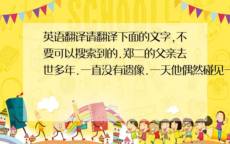 英语翻译请翻译下面的文字,不要可以搜索到的.郑二的父亲去世多年.一直没有遗像.一天他偶然碰见一个老乞丐很酷似自己的父亲.就好言请到家里,让画家照着给父亲画张遗像.说好除每天管吃