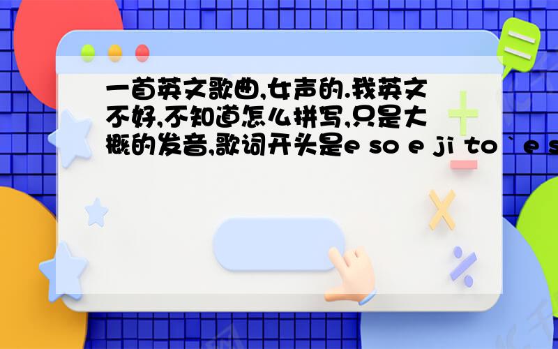 一首英文歌曲,女声的.我英文不好,不知道怎么拼写,只是大概的发音,歌词开头是e so e ji to ` e so e ji to ` so e ji so e ji so e ji以上这些歌词重复的次数很多,知道的告诉下不是那种DJ类的,欢快的 开