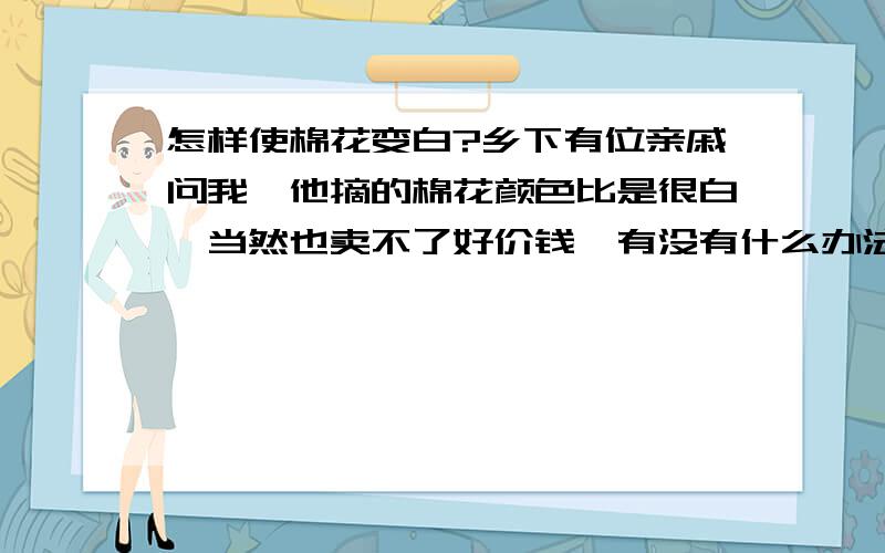 怎样使棉花变白?乡下有位亲戚问我,他摘的棉花颜色比是很白,当然也卖不了好价钱,有没有什么办法可以使棉花变白?有的说漂白下,有的说用二氧化硫熏.不管用什么方法,