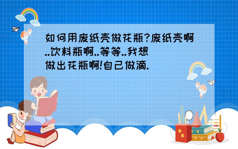 如何用废纸壳做花瓶?废纸壳啊..饮料瓶啊..等等..我想做出花瓶啊!自己做滴.