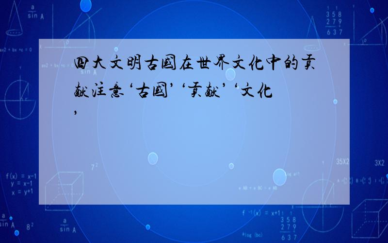 四大文明古国在世界文化中的贡献注意‘古国’‘贡献’‘文化’