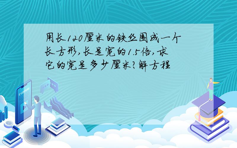 用长120厘米的铁丝围成一个长方形,长是宽的1.5倍,求它的宽是多少厘米?解方程