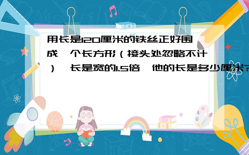 用长是120厘米的铁丝正好围成一个长方形（接头处忽略不计）,长是宽的1.5倍,他的长是多少厘米?（用方程