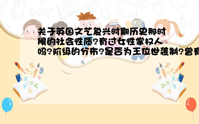 关于英国文艺复兴时期历史那时候的社会性质?有过女性掌权人吗?阶级的分布?是否为王位世袭制?曾有过那些外族篡权的例子?有类似“三省六部”的制度吗?最高掌权人是如何同部下商讨政事,