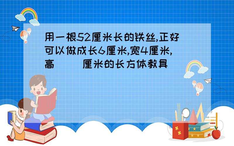 用一根52厘米长的铁丝,正好可以做成长6厘米,宽4厘米,高( )厘米的长方体教具